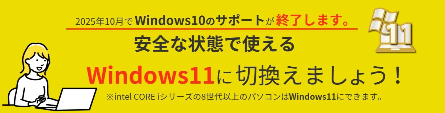 2023年1月でWindows8.1のサポートが終了しました。  安全な状態で使えるWindows10に切り替えましょう。  ※intel CORE iシリーズの8世代以上のパソコンはWindows11にできます。