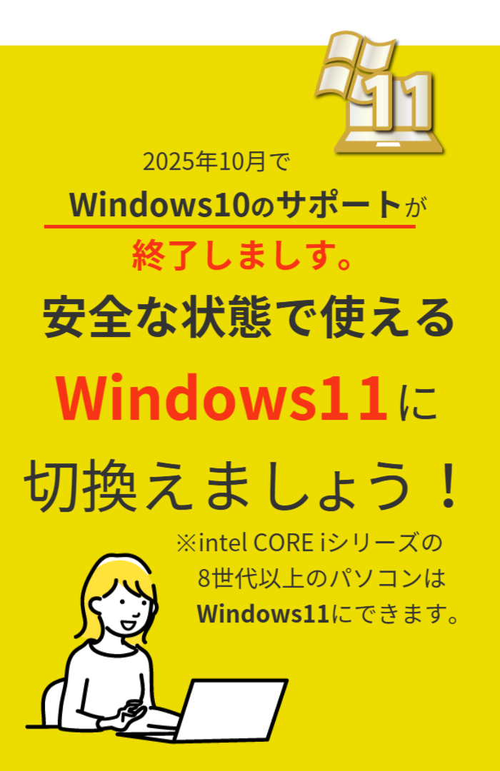 2023年1月でWindows8.1のサポートが終了しました。  安全な状態で使えるWindows10に切り替えましょう。  ※intel CORE iシリーズの8世代以上のパソコンはWindows11にできます。